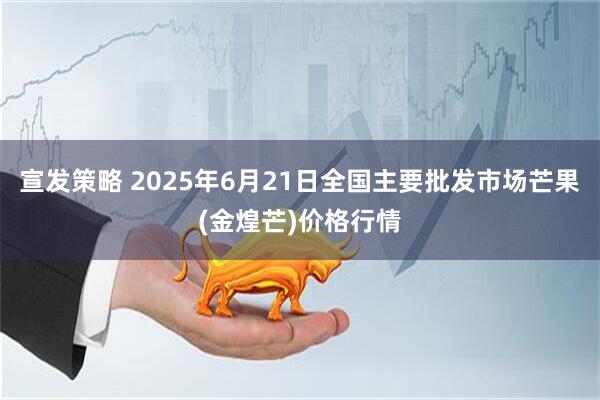 宣发策略 2025年6月21日全国主要批发市场芒果(金煌芒)价格行情