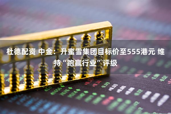 杜德配资 中金：升蜜雪集团目标价至555港元 维持“跑赢行业”评级