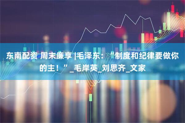 东南配资 周末廉享 |毛泽东：“制度和纪律要做你的主！”_毛岸英_刘思齐_文家