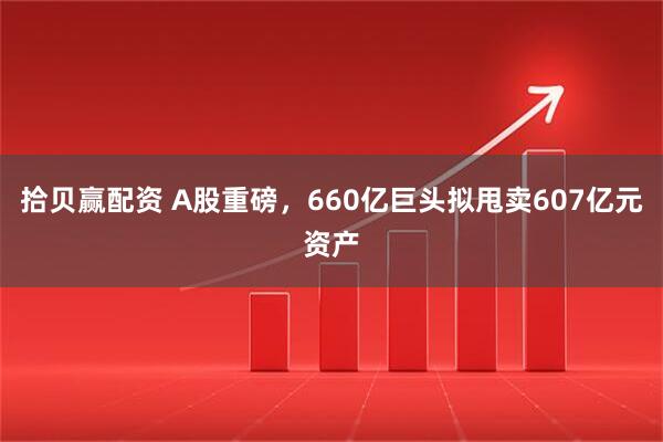 拾贝赢配资 A股重磅，660亿巨头拟甩卖607亿元资产