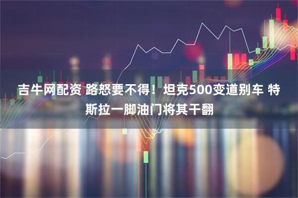 吉牛网配资 路怒要不得！坦克500变道别车 特斯拉一脚油门将其干翻