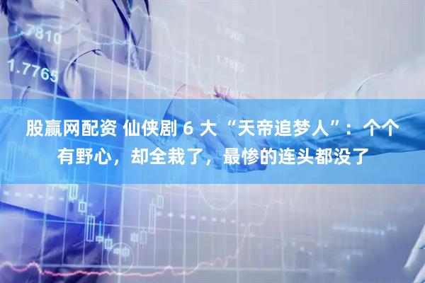 股赢网配资 仙侠剧 6 大 “天帝追梦人”：个个有野心，却全栽了，最惨的连头都没了