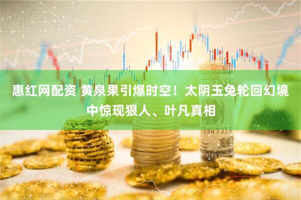 惠红网配资 黄泉果引爆时空！太阴玉兔轮回幻境中惊现狠人、叶凡真相