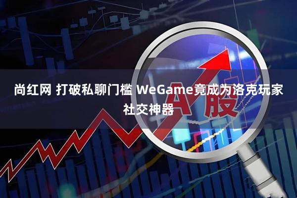 尚红网 打破私聊门槛 WeGame竟成为洛克玩家社交神器