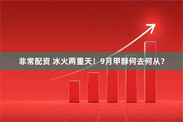 非常配资 冰火两重天！9月甲醇何去何从？