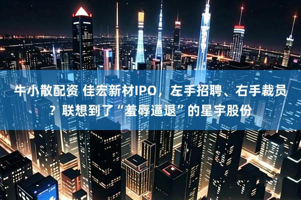 牛小散配资 佳宏新材IPO，左手招聘、右手裁员？联想到了“羞辱逼退”的星宇股份